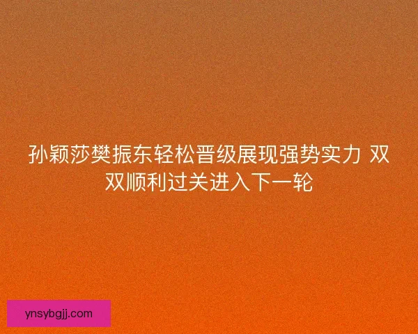 孙颖莎樊振东轻松晋级展现强势实力 双双顺利过关进入下一轮