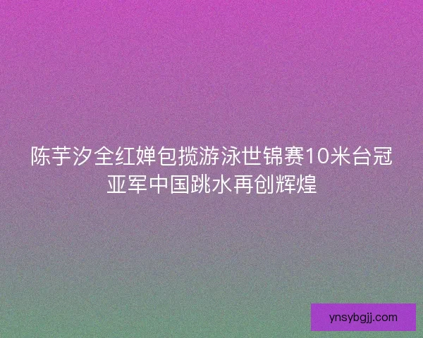 陈芋汐全红婵包揽游泳世锦赛10米台冠亚军中国跳水再创辉煌
