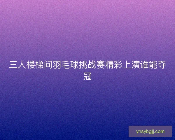 三人楼梯间羽毛球挑战赛精彩上演谁能夺冠