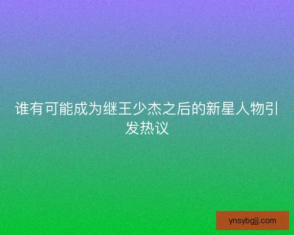 谁有可能成为继王少杰之后的新星人物引发热议 谁有可能成为继王少杰之后的新星人物引发热议