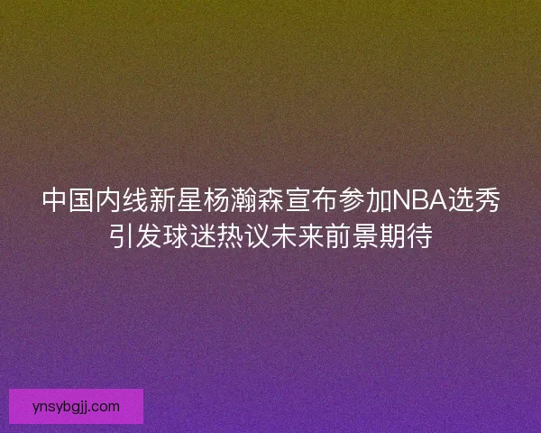 中国内线新星杨瀚森宣布参加NBA选秀引发球迷热议未来前景期待 中国内线新星杨瀚森宣布参加NBA选秀引发球迷热议未来前景期待