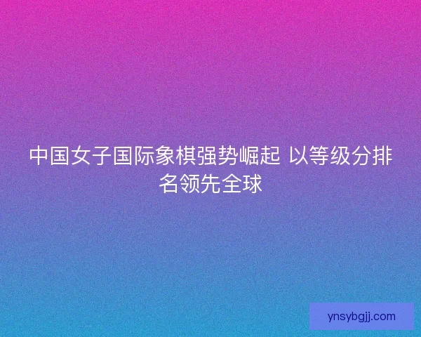 中国女子国际象棋强势崛起 以等级分排名领先全球