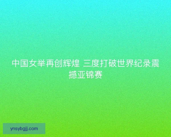 中国女举再创辉煌 三度打破世界纪录震撼亚锦赛
