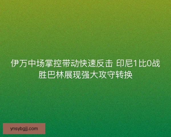 伊万中场掌控带动快速反击 印尼1比0战胜巴林展现强大攻守转换