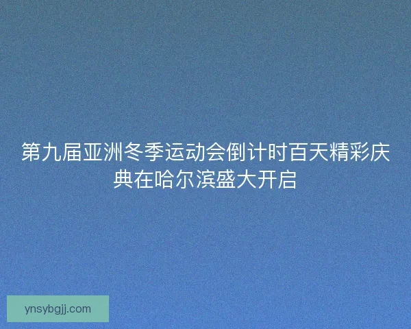 第九届亚洲冬季运动会倒计时百天精彩庆典在哈尔滨盛大开启