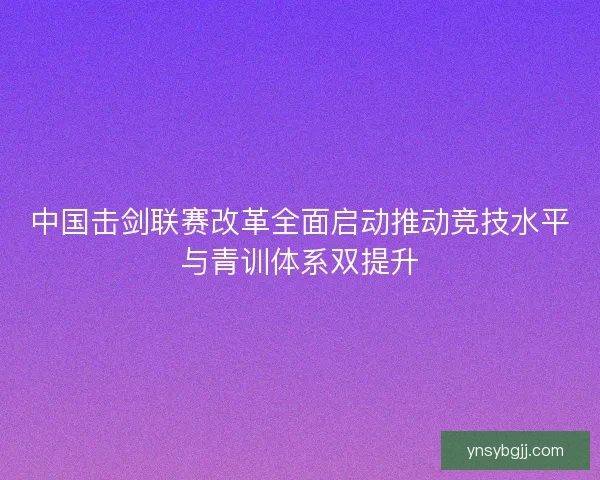 中国击剑联赛改革全面启动推动竞技水平与青训体系双提升