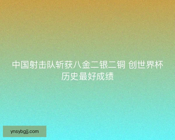 中国射击队斩获八金二银二铜 创世界杯历史最好成绩 中国射击队斩获八金二银二铜 创世界杯历史最好成绩