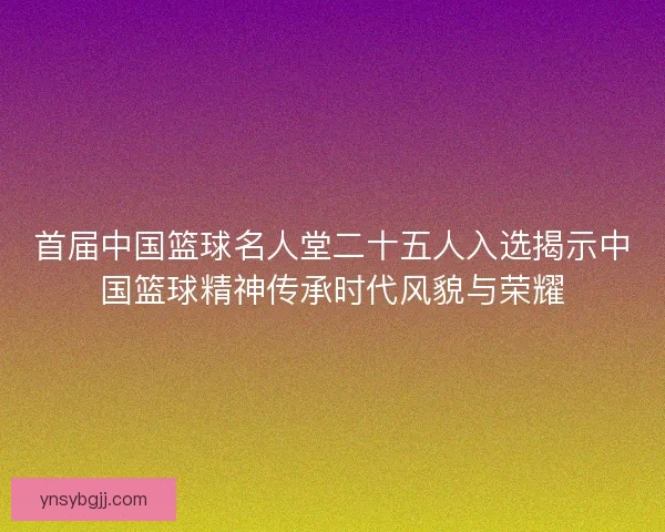 首届中国篮球名人堂二十五人入选揭示中国篮球精神传承时代风貌与荣耀 首届中国篮球名人堂二十五人入选揭示中国篮球精神传承时代风貌与荣耀