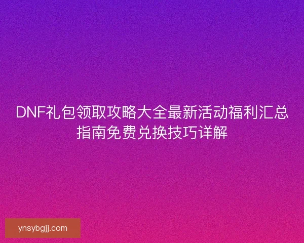 DNF礼包领取攻略大全最新活动福利汇总指南免费兑换技巧详解 DNF礼包领取攻略大全最新活动福利汇总指南免费兑换技巧详解