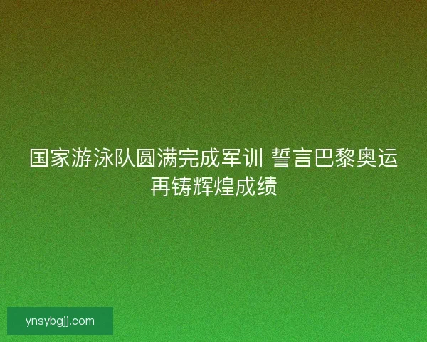 国家游泳队圆满完成军训 誓言巴黎奥运再铸辉煌成绩